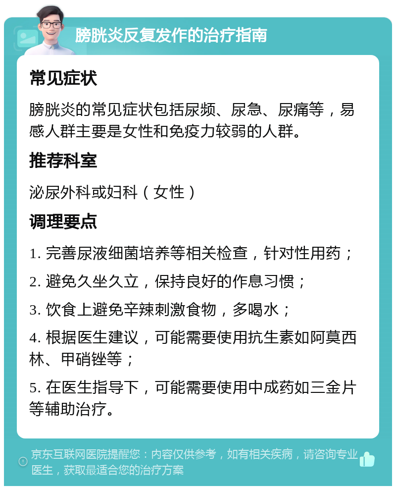 膀胱炎反复发作的治疗指南 常见症状 膀胱炎的常见症状包括尿频、尿急、尿痛等，易感人群主要是女性和免疫力较弱的人群。 推荐科室 泌尿外科或妇科（女性） 调理要点 1. 完善尿液细菌培养等相关检查，针对性用药； 2. 避免久坐久立，保持良好的作息习惯； 3. 饮食上避免辛辣刺激食物，多喝水； 4. 根据医生建议，可能需要使用抗生素如阿莫西林、甲硝锉等； 5. 在医生指导下，可能需要使用中成药如三金片等辅助治疗。