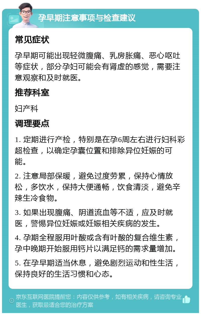 孕早期注意事项与检查建议 常见症状 孕早期可能出现轻微腹痛、乳房胀痛、恶心呕吐等症状，部分孕妇可能会有肾虚的感觉，需要注意观察和及时就医。 推荐科室 妇产科 调理要点 1. 定期进行产检，特别是在孕6周左右进行妇科彩超检查，以确定孕囊位置和排除异位妊娠的可能。 2. 注意局部保暖，避免过度劳累，保持心情放松，多饮水，保持大便通畅，饮食清淡，避免辛辣生冷食物。 3. 如果出现腹痛、阴道流血等不适，应及时就医，警惕异位妊娠或妊娠相关疾病的发生。 4. 孕期全程服用叶酸或含有叶酸的复合维生素，孕中晚期开始服用钙片以满足钙的需求量增加。 5. 在孕早期适当休息，避免剧烈运动和性生活，保持良好的生活习惯和心态。