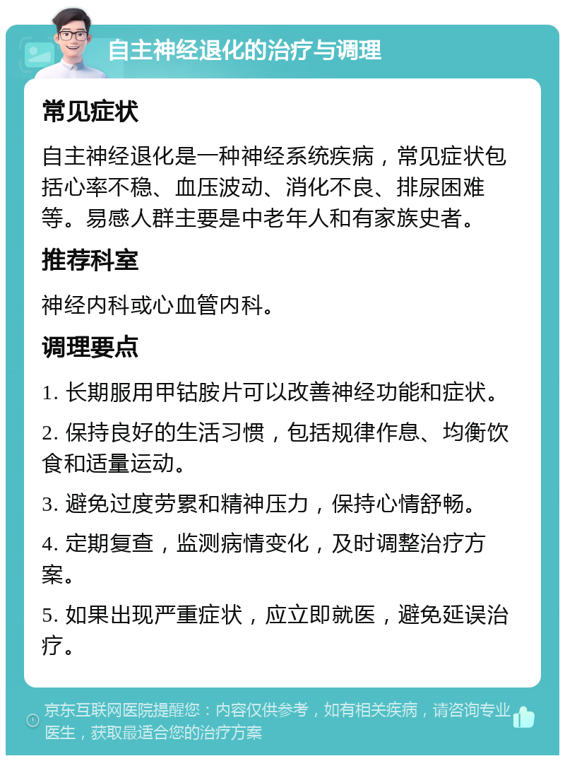 自主神经退化的治疗与调理 常见症状 自主神经退化是一种神经系统疾病，常见症状包括心率不稳、血压波动、消化不良、排尿困难等。易感人群主要是中老年人和有家族史者。 推荐科室 神经内科或心血管内科。 调理要点 1. 长期服用甲钴胺片可以改善神经功能和症状。 2. 保持良好的生活习惯，包括规律作息、均衡饮食和适量运动。 3. 避免过度劳累和精神压力，保持心情舒畅。 4. 定期复查，监测病情变化，及时调整治疗方案。 5. 如果出现严重症状，应立即就医，避免延误治疗。