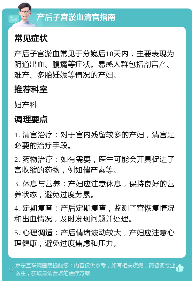 产后子宫淤血清宫指南 常见症状 产后子宫淤血常见于分娩后10天内，主要表现为阴道出血、腹痛等症状。易感人群包括剖宫产、难产、多胎妊娠等情况的产妇。 推荐科室 妇产科 调理要点 1. 清宫治疗：对于宫内残留较多的产妇，清宫是必要的治疗手段。 2. 药物治疗：如有需要，医生可能会开具促进子宫收缩的药物，例如催产素等。 3. 休息与营养：产妇应注意休息，保持良好的营养状态，避免过度劳累。 4. 定期复查：产后定期复查，监测子宫恢复情况和出血情况，及时发现问题并处理。 5. 心理调适：产后情绪波动较大，产妇应注意心理健康，避免过度焦虑和压力。