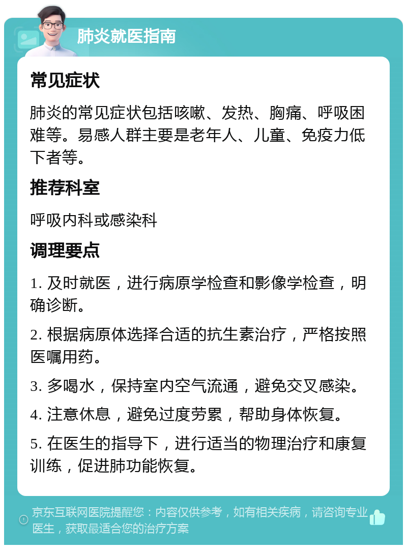 肺炎就医指南 常见症状 肺炎的常见症状包括咳嗽、发热、胸痛、呼吸困难等。易感人群主要是老年人、儿童、免疫力低下者等。 推荐科室 呼吸内科或感染科 调理要点 1. 及时就医，进行病原学检查和影像学检查，明确诊断。 2. 根据病原体选择合适的抗生素治疗，严格按照医嘱用药。 3. 多喝水，保持室内空气流通，避免交叉感染。 4. 注意休息，避免过度劳累，帮助身体恢复。 5. 在医生的指导下，进行适当的物理治疗和康复训练，促进肺功能恢复。