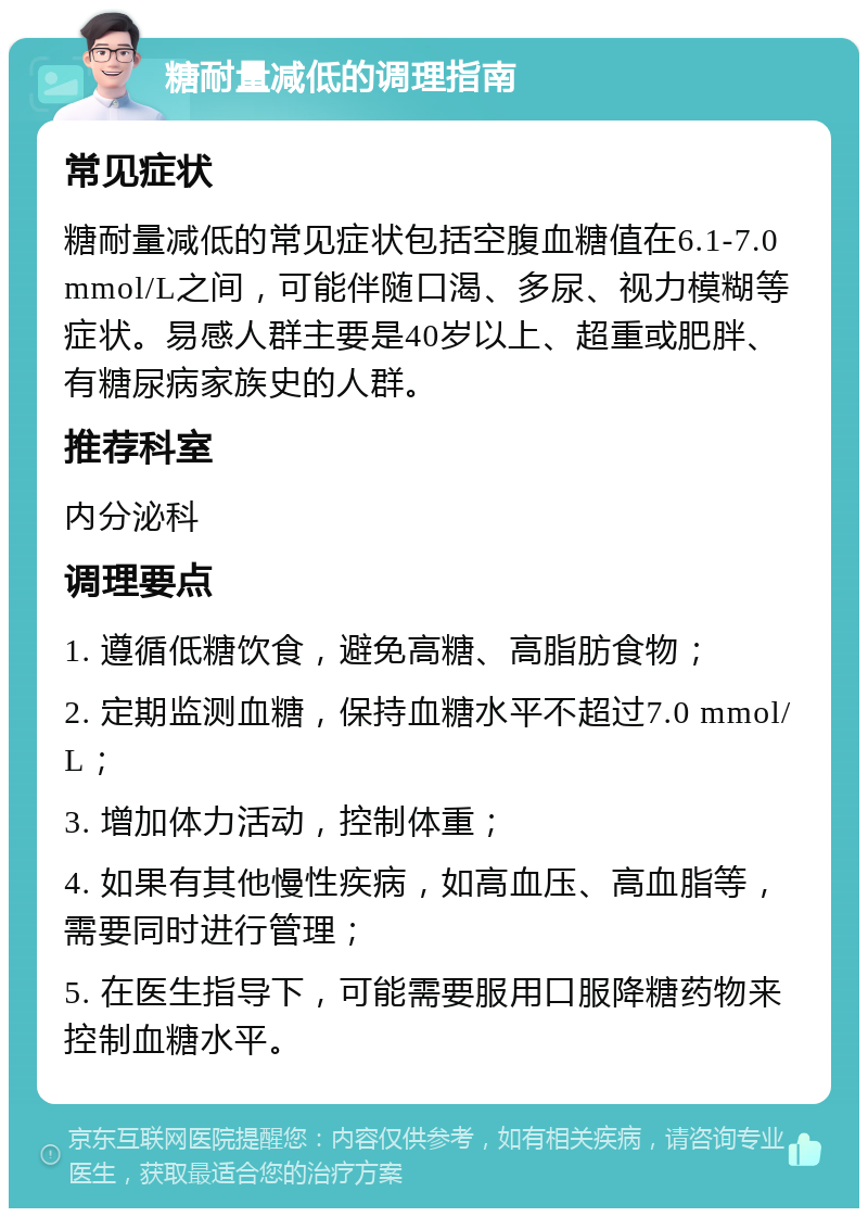 糖耐量减低的调理指南 常见症状 糖耐量减低的常见症状包括空腹血糖值在6.1-7.0 mmol/L之间，可能伴随口渴、多尿、视力模糊等症状。易感人群主要是40岁以上、超重或肥胖、有糖尿病家族史的人群。 推荐科室 内分泌科 调理要点 1. 遵循低糖饮食，避免高糖、高脂肪食物； 2. 定期监测血糖，保持血糖水平不超过7.0 mmol/L； 3. 增加体力活动，控制体重； 4. 如果有其他慢性疾病，如高血压、高血脂等，需要同时进行管理； 5. 在医生指导下，可能需要服用口服降糖药物来控制血糖水平。