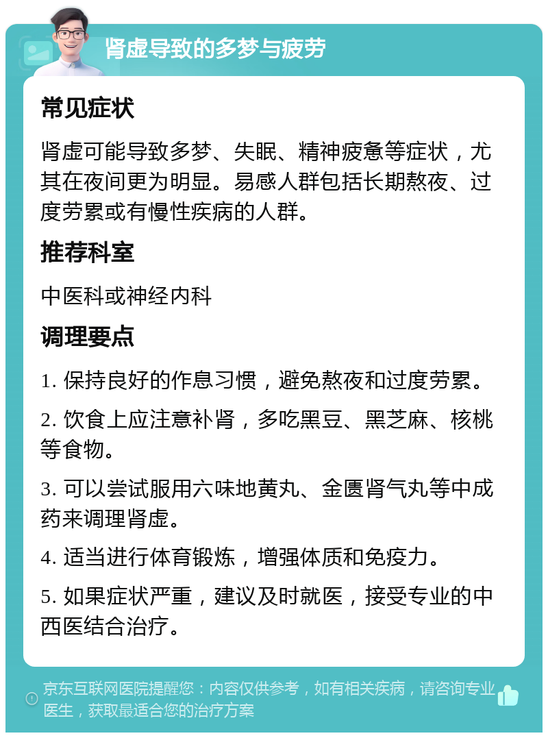 肾虚导致的多梦与疲劳 常见症状 肾虚可能导致多梦、失眠、精神疲惫等症状，尤其在夜间更为明显。易感人群包括长期熬夜、过度劳累或有慢性疾病的人群。 推荐科室 中医科或神经内科 调理要点 1. 保持良好的作息习惯，避免熬夜和过度劳累。 2. 饮食上应注意补肾，多吃黑豆、黑芝麻、核桃等食物。 3. 可以尝试服用六味地黄丸、金匮肾气丸等中成药来调理肾虚。 4. 适当进行体育锻炼，增强体质和免疫力。 5. 如果症状严重，建议及时就医，接受专业的中西医结合治疗。