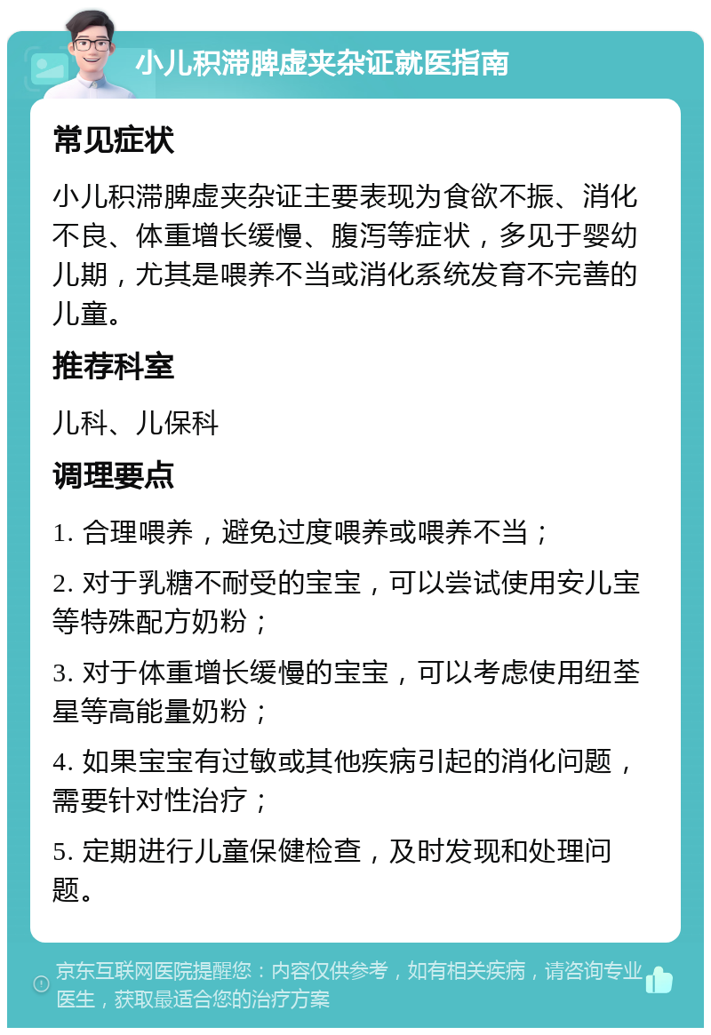 小儿积滞脾虚夹杂证就医指南 常见症状 小儿积滞脾虚夹杂证主要表现为食欲不振、消化不良、体重增长缓慢、腹泻等症状，多见于婴幼儿期，尤其是喂养不当或消化系统发育不完善的儿童。 推荐科室 儿科、儿保科 调理要点 1. 合理喂养，避免过度喂养或喂养不当； 2. 对于乳糖不耐受的宝宝，可以尝试使用安儿宝等特殊配方奶粉； 3. 对于体重增长缓慢的宝宝，可以考虑使用纽荃星等高能量奶粉； 4. 如果宝宝有过敏或其他疾病引起的消化问题，需要针对性治疗； 5. 定期进行儿童保健检查，及时发现和处理问题。