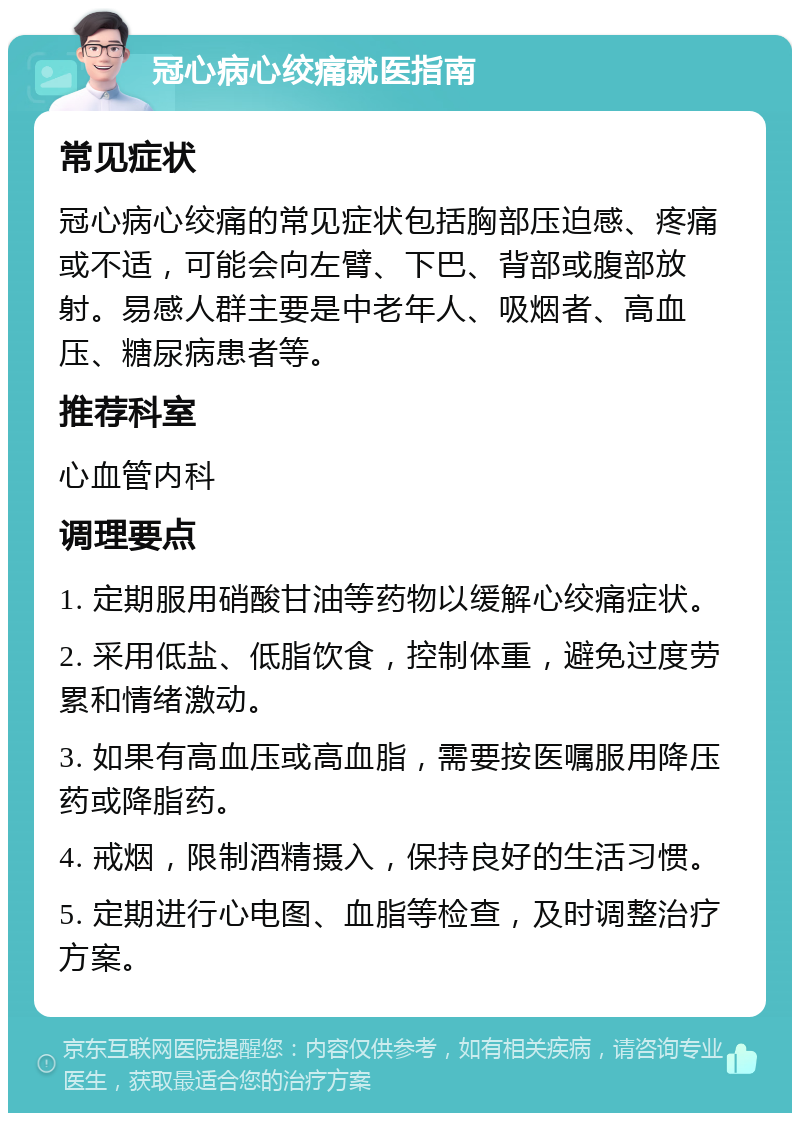 冠心病心绞痛就医指南 常见症状 冠心病心绞痛的常见症状包括胸部压迫感、疼痛或不适，可能会向左臂、下巴、背部或腹部放射。易感人群主要是中老年人、吸烟者、高血压、糖尿病患者等。 推荐科室 心血管内科 调理要点 1. 定期服用硝酸甘油等药物以缓解心绞痛症状。 2. 采用低盐、低脂饮食，控制体重，避免过度劳累和情绪激动。 3. 如果有高血压或高血脂，需要按医嘱服用降压药或降脂药。 4. 戒烟，限制酒精摄入，保持良好的生活习惯。 5. 定期进行心电图、血脂等检查，及时调整治疗方案。