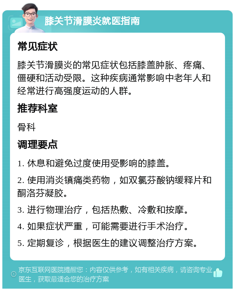 膝关节滑膜炎就医指南 常见症状 膝关节滑膜炎的常见症状包括膝盖肿胀、疼痛、僵硬和活动受限。这种疾病通常影响中老年人和经常进行高强度运动的人群。 推荐科室 骨科 调理要点 1. 休息和避免过度使用受影响的膝盖。 2. 使用消炎镇痛类药物，如双氯芬酸钠缓释片和酮洛芬凝胶。 3. 进行物理治疗，包括热敷、冷敷和按摩。 4. 如果症状严重，可能需要进行手术治疗。 5. 定期复诊，根据医生的建议调整治疗方案。