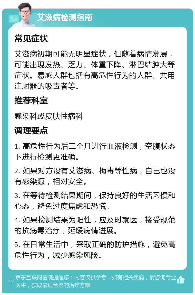 艾滋病检测指南 常见症状 艾滋病初期可能无明显症状，但随着病情发展，可能出现发热、乏力、体重下降、淋巴结肿大等症状。易感人群包括有高危性行为的人群、共用注射器的吸毒者等。 推荐科室 感染科或皮肤性病科 调理要点 1. 高危性行为后三个月进行血液检测，空腹状态下进行检测更准确。 2. 如果对方没有艾滋病、梅毒等性病，自己也没有感染源，相对安全。 3. 在等待检测结果期间，保持良好的生活习惯和心态，避免过度焦虑和恐慌。 4. 如果检测结果为阳性，应及时就医，接受规范的抗病毒治疗，延缓病情进展。 5. 在日常生活中，采取正确的防护措施，避免高危性行为，减少感染风险。