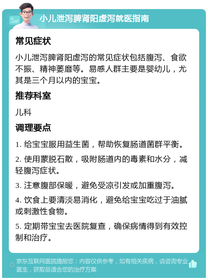 小儿泄泻脾肾阳虚泻就医指南 常见症状 小儿泄泻脾肾阳虚泻的常见症状包括腹泻、食欲不振、精神萎靡等。易感人群主要是婴幼儿，尤其是三个月以内的宝宝。 推荐科室 儿科 调理要点 1. 给宝宝服用益生菌，帮助恢复肠道菌群平衡。 2. 使用蒙脱石散，吸附肠道内的毒素和水分，减轻腹泻症状。 3. 注意腹部保暖，避免受凉引发或加重腹泻。 4. 饮食上要清淡易消化，避免给宝宝吃过于油腻或刺激性食物。 5. 定期带宝宝去医院复查，确保病情得到有效控制和治疗。