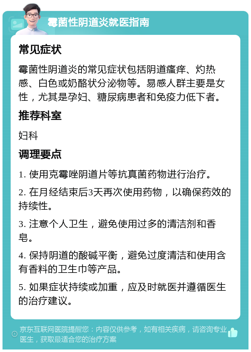 霉菌性阴道炎就医指南 常见症状 霉菌性阴道炎的常见症状包括阴道瘙痒、灼热感、白色或奶酪状分泌物等。易感人群主要是女性，尤其是孕妇、糖尿病患者和免疫力低下者。 推荐科室 妇科 调理要点 1. 使用克霉唑阴道片等抗真菌药物进行治疗。 2. 在月经结束后3天再次使用药物，以确保药效的持续性。 3. 注意个人卫生，避免使用过多的清洁剂和香皂。 4. 保持阴道的酸碱平衡，避免过度清洁和使用含有香料的卫生巾等产品。 5. 如果症状持续或加重，应及时就医并遵循医生的治疗建议。