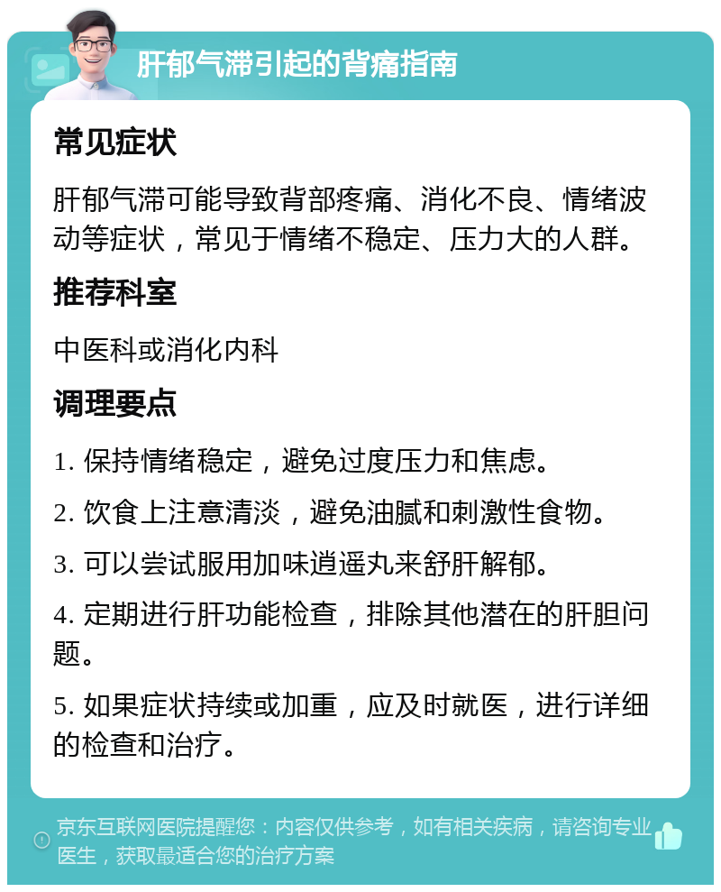 肝郁气滞引起的背痛指南 常见症状 肝郁气滞可能导致背部疼痛、消化不良、情绪波动等症状，常见于情绪不稳定、压力大的人群。 推荐科室 中医科或消化内科 调理要点 1. 保持情绪稳定，避免过度压力和焦虑。 2. 饮食上注意清淡，避免油腻和刺激性食物。 3. 可以尝试服用加味逍遥丸来舒肝解郁。 4. 定期进行肝功能检查，排除其他潜在的肝胆问题。 5. 如果症状持续或加重，应及时就医，进行详细的检查和治疗。