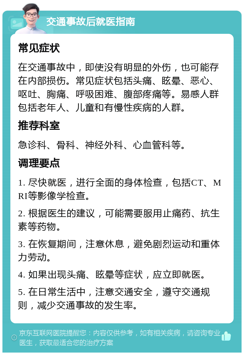 交通事故后就医指南 常见症状 在交通事故中，即使没有明显的外伤，也可能存在内部损伤。常见症状包括头痛、眩晕、恶心、呕吐、胸痛、呼吸困难、腹部疼痛等。易感人群包括老年人、儿童和有慢性疾病的人群。 推荐科室 急诊科、骨科、神经外科、心血管科等。 调理要点 1. 尽快就医，进行全面的身体检查，包括CT、MRI等影像学检查。 2. 根据医生的建议，可能需要服用止痛药、抗生素等药物。 3. 在恢复期间，注意休息，避免剧烈运动和重体力劳动。 4. 如果出现头痛、眩晕等症状，应立即就医。 5. 在日常生活中，注意交通安全，遵守交通规则，减少交通事故的发生率。