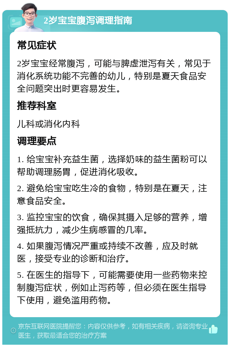 2岁宝宝腹泻调理指南 常见症状 2岁宝宝经常腹泻，可能与脾虚泄泻有关，常见于消化系统功能不完善的幼儿，特别是夏天食品安全问题突出时更容易发生。 推荐科室 儿科或消化内科 调理要点 1. 给宝宝补充益生菌，选择奶味的益生菌粉可以帮助调理肠胃，促进消化吸收。 2. 避免给宝宝吃生冷的食物，特别是在夏天，注意食品安全。 3. 监控宝宝的饮食，确保其摄入足够的营养，增强抵抗力，减少生病感冒的几率。 4. 如果腹泻情况严重或持续不改善，应及时就医，接受专业的诊断和治疗。 5. 在医生的指导下，可能需要使用一些药物来控制腹泻症状，例如止泻药等，但必须在医生指导下使用，避免滥用药物。