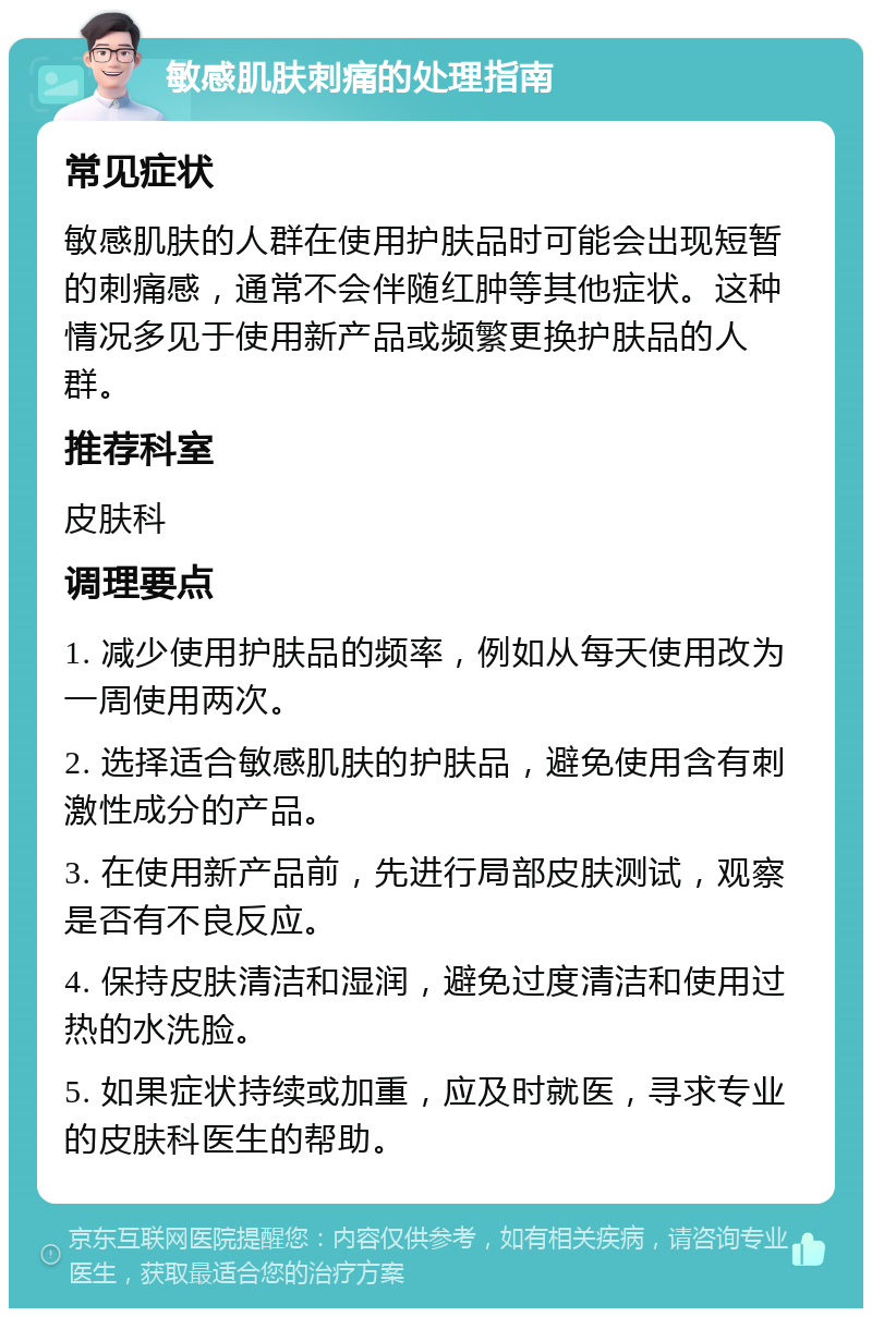 敏感肌肤刺痛的处理指南 常见症状 敏感肌肤的人群在使用护肤品时可能会出现短暂的刺痛感，通常不会伴随红肿等其他症状。这种情况多见于使用新产品或频繁更换护肤品的人群。 推荐科室 皮肤科 调理要点 1. 减少使用护肤品的频率，例如从每天使用改为一周使用两次。 2. 选择适合敏感肌肤的护肤品，避免使用含有刺激性成分的产品。 3. 在使用新产品前，先进行局部皮肤测试，观察是否有不良反应。 4. 保持皮肤清洁和湿润，避免过度清洁和使用过热的水洗脸。 5. 如果症状持续或加重，应及时就医，寻求专业的皮肤科医生的帮助。