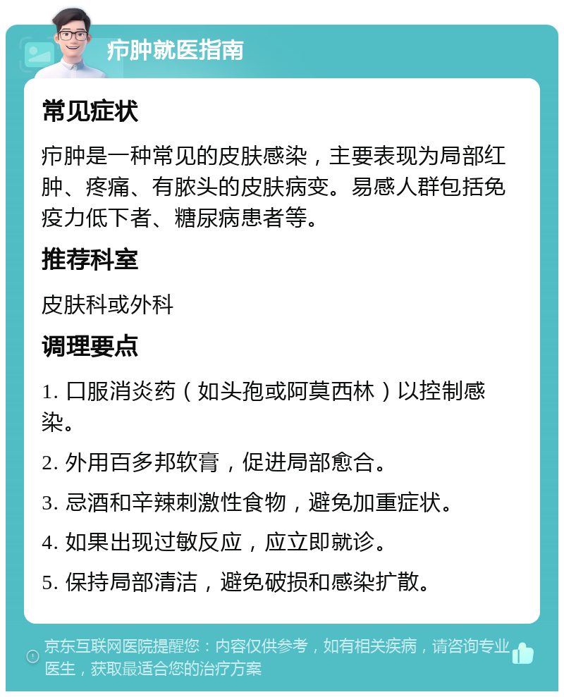 疖肿就医指南 常见症状 疖肿是一种常见的皮肤感染，主要表现为局部红肿、疼痛、有脓头的皮肤病变。易感人群包括免疫力低下者、糖尿病患者等。 推荐科室 皮肤科或外科 调理要点 1. 口服消炎药（如头孢或阿莫西林）以控制感染。 2. 外用百多邦软膏，促进局部愈合。 3. 忌酒和辛辣刺激性食物，避免加重症状。 4. 如果出现过敏反应，应立即就诊。 5. 保持局部清洁，避免破损和感染扩散。