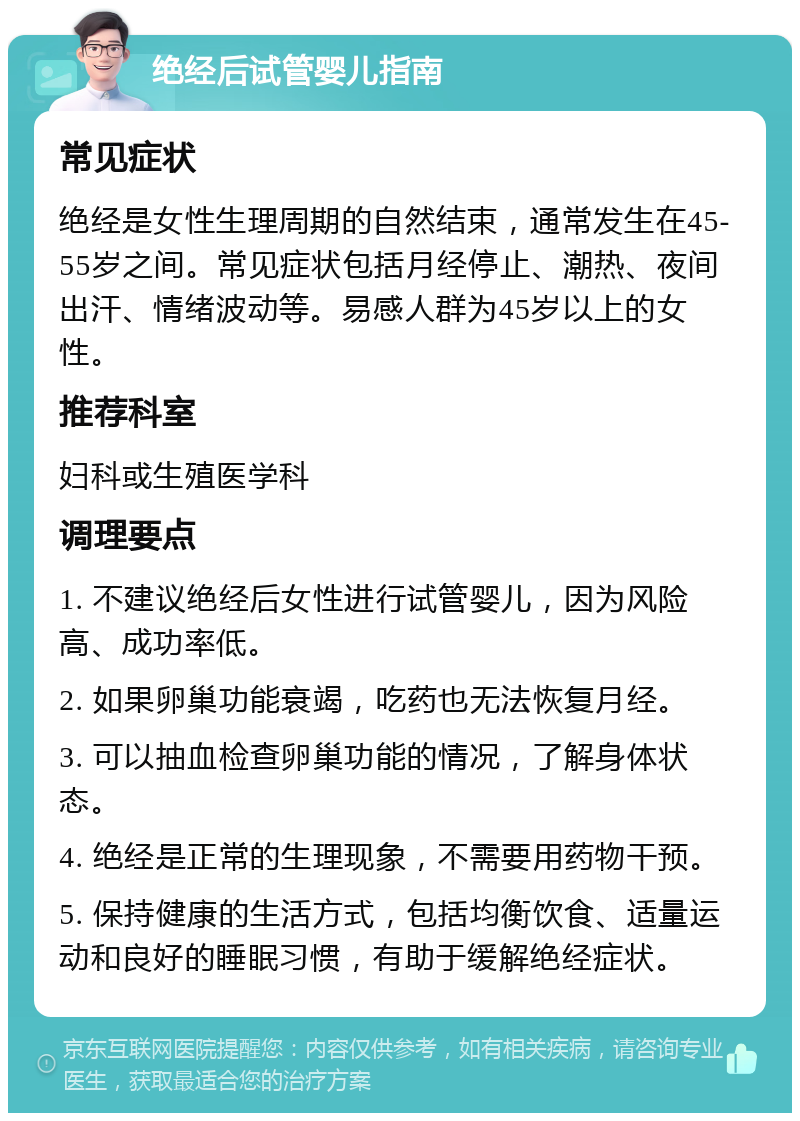 绝经后试管婴儿指南 常见症状 绝经是女性生理周期的自然结束，通常发生在45-55岁之间。常见症状包括月经停止、潮热、夜间出汗、情绪波动等。易感人群为45岁以上的女性。 推荐科室 妇科或生殖医学科 调理要点 1. 不建议绝经后女性进行试管婴儿，因为风险高、成功率低。 2. 如果卵巢功能衰竭，吃药也无法恢复月经。 3. 可以抽血检查卵巢功能的情况，了解身体状态。 4. 绝经是正常的生理现象，不需要用药物干预。 5. 保持健康的生活方式，包括均衡饮食、适量运动和良好的睡眠习惯，有助于缓解绝经症状。