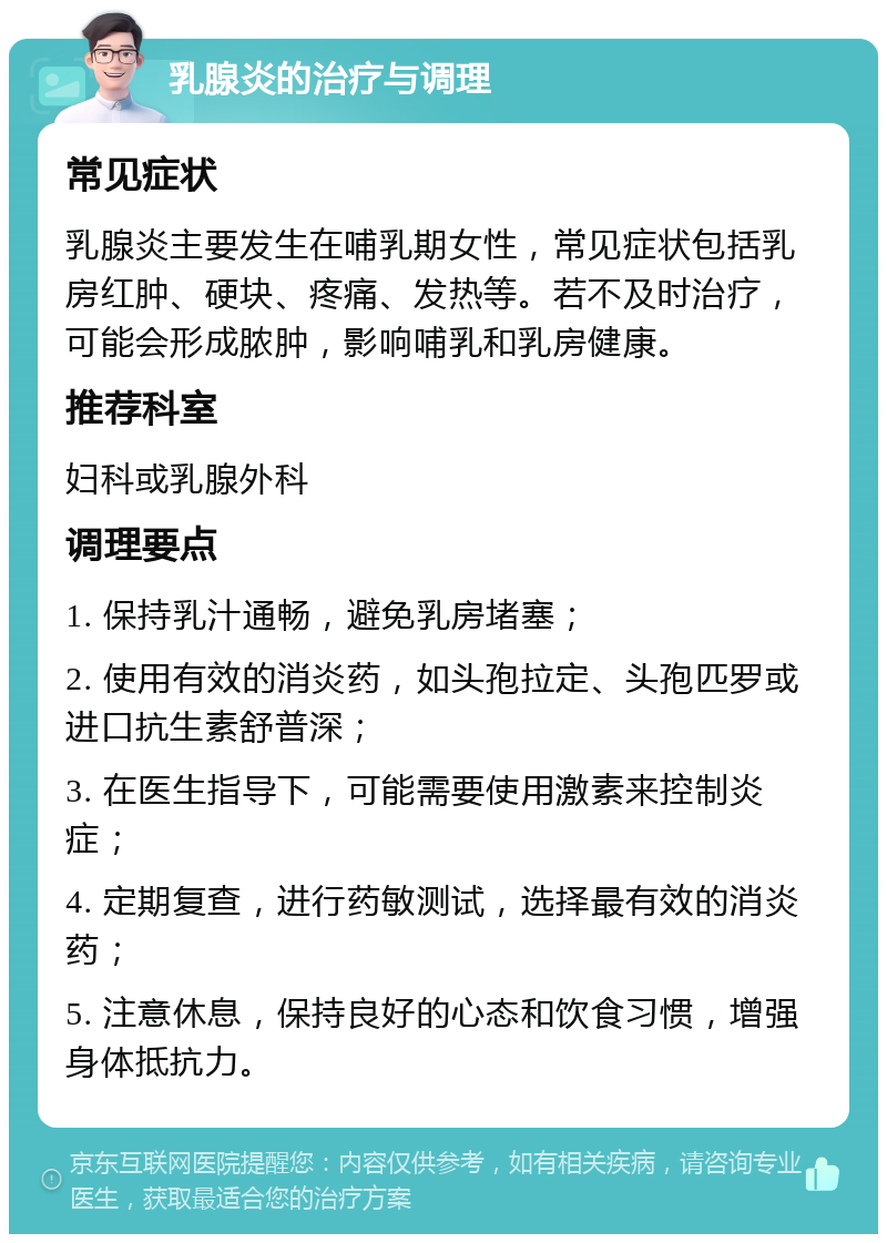 乳腺炎的治疗与调理 常见症状 乳腺炎主要发生在哺乳期女性，常见症状包括乳房红肿、硬块、疼痛、发热等。若不及时治疗，可能会形成脓肿，影响哺乳和乳房健康。 推荐科室 妇科或乳腺外科 调理要点 1. 保持乳汁通畅，避免乳房堵塞； 2. 使用有效的消炎药，如头孢拉定、头孢匹罗或进口抗生素舒普深； 3. 在医生指导下，可能需要使用激素来控制炎症； 4. 定期复查，进行药敏测试，选择最有效的消炎药； 5. 注意休息，保持良好的心态和饮食习惯，增强身体抵抗力。