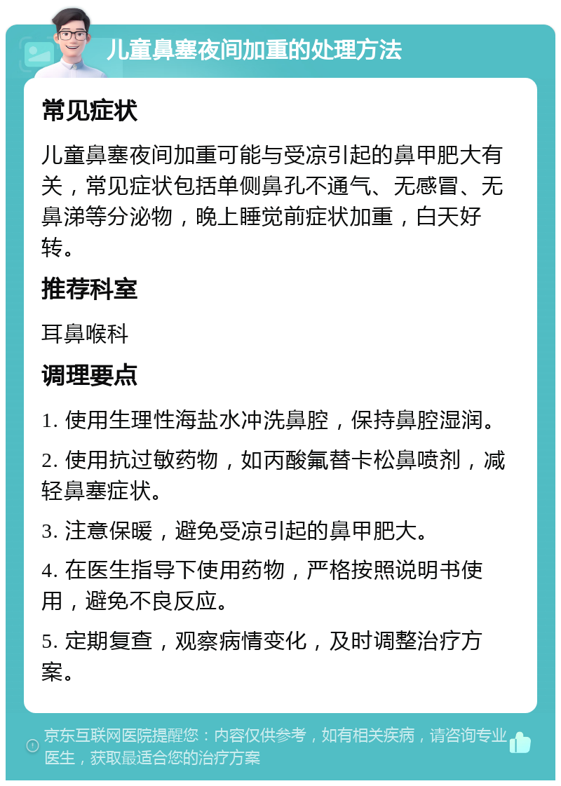 儿童鼻塞夜间加重的处理方法 常见症状 儿童鼻塞夜间加重可能与受凉引起的鼻甲肥大有关，常见症状包括单侧鼻孔不通气、无感冒、无鼻涕等分泌物，晚上睡觉前症状加重，白天好转。 推荐科室 耳鼻喉科 调理要点 1. 使用生理性海盐水冲洗鼻腔，保持鼻腔湿润。 2. 使用抗过敏药物，如丙酸氟替卡松鼻喷剂，减轻鼻塞症状。 3. 注意保暖，避免受凉引起的鼻甲肥大。 4. 在医生指导下使用药物，严格按照说明书使用，避免不良反应。 5. 定期复查，观察病情变化，及时调整治疗方案。