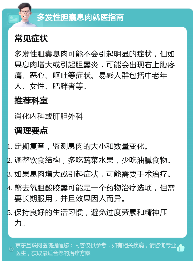 多发性胆囊息肉就医指南 常见症状 多发性胆囊息肉可能不会引起明显的症状，但如果息肉增大或引起胆囊炎，可能会出现右上腹疼痛、恶心、呕吐等症状。易感人群包括中老年人、女性、肥胖者等。 推荐科室 消化内科或肝胆外科 调理要点 定期复查，监测息肉的大小和数量变化。 调整饮食结构，多吃蔬菜水果，少吃油腻食物。 如果息肉增大或引起症状，可能需要手术治疗。 熊去氧胆酸胶囊可能是一个药物治疗选项，但需要长期服用，并且效果因人而异。 保持良好的生活习惯，避免过度劳累和精神压力。