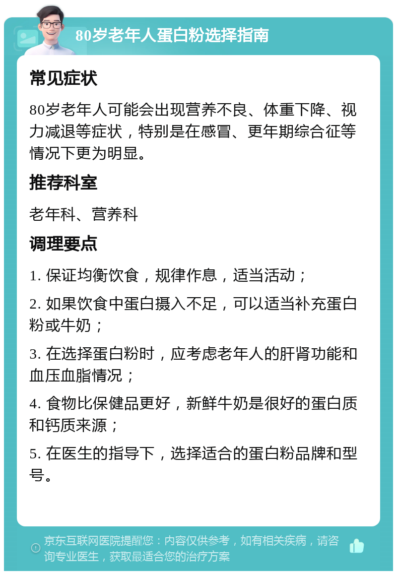 80岁老年人蛋白粉选择指南 常见症状 80岁老年人可能会出现营养不良、体重下降、视力减退等症状，特别是在感冒、更年期综合征等情况下更为明显。 推荐科室 老年科、营养科 调理要点 1. 保证均衡饮食，规律作息，适当活动； 2. 如果饮食中蛋白摄入不足，可以适当补充蛋白粉或牛奶； 3. 在选择蛋白粉时，应考虑老年人的肝肾功能和血压血脂情况； 4. 食物比保健品更好，新鲜牛奶是很好的蛋白质和钙质来源； 5. 在医生的指导下，选择适合的蛋白粉品牌和型号。