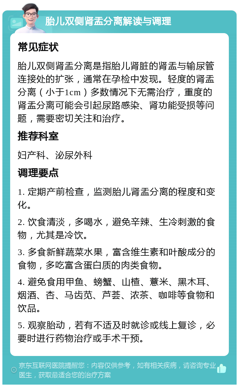 胎儿双侧肾盂分离解读与调理 常见症状 胎儿双侧肾盂分离是指胎儿肾脏的肾盂与输尿管连接处的扩张，通常在孕检中发现。轻度的肾盂分离（小于1cm）多数情况下无需治疗，重度的肾盂分离可能会引起尿路感染、肾功能受损等问题，需要密切关注和治疗。 推荐科室 妇产科、泌尿外科 调理要点 1. 定期产前检查，监测胎儿肾盂分离的程度和变化。 2. 饮食清淡，多喝水，避免辛辣、生冷刺激的食物，尤其是冷饮。 3. 多食新鲜蔬菜水果，富含维生素和叶酸成分的食物，多吃富含蛋白质的肉类食物。 4. 避免食用甲鱼、螃蟹、山楂、薏米、黑木耳、烟酒、杏、马齿苋、芦荟、浓茶、咖啡等食物和饮品。 5. 观察胎动，若有不适及时就诊或线上复诊，必要时进行药物治疗或手术干预。