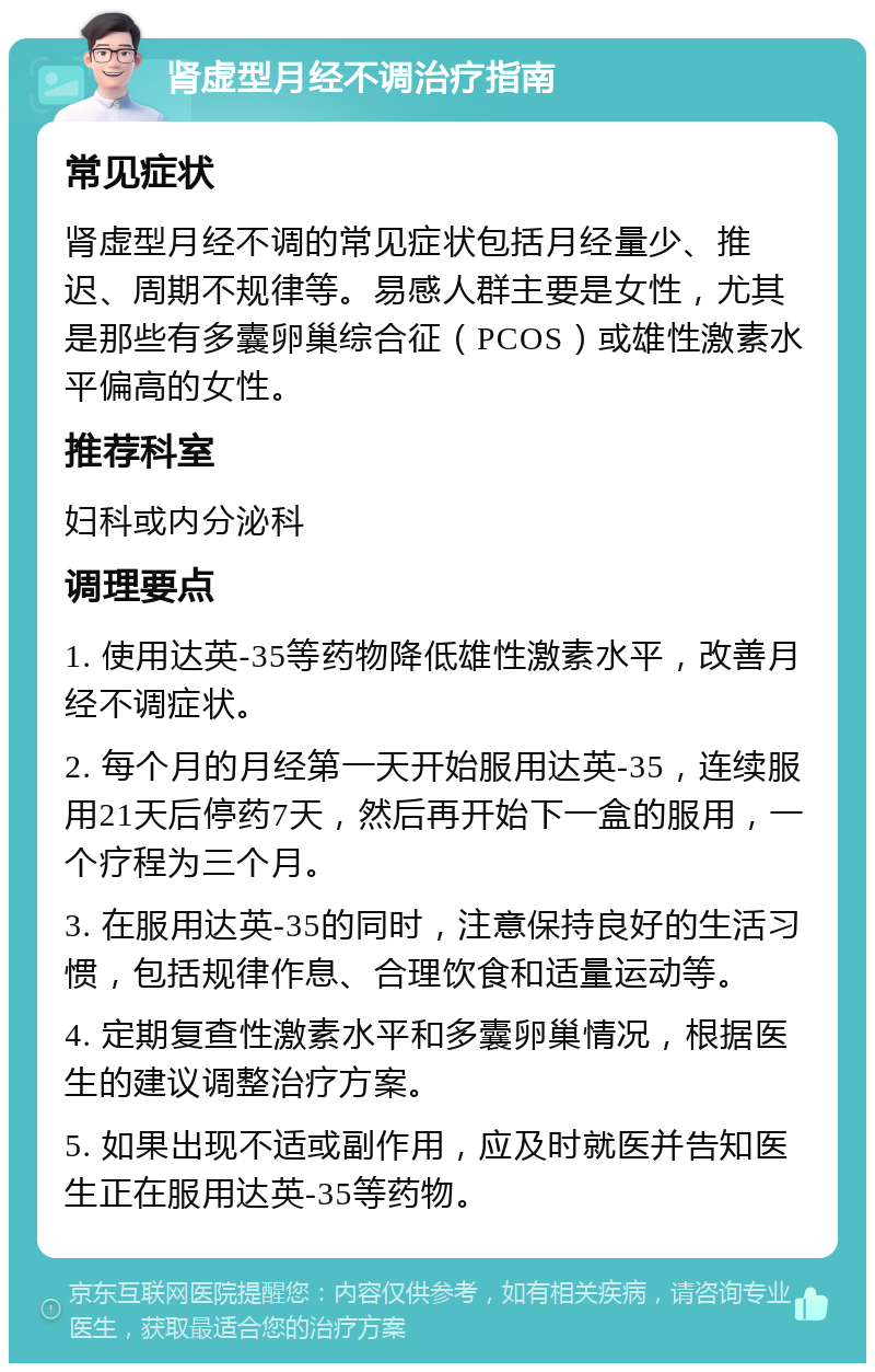 肾虚型月经不调治疗指南 常见症状 肾虚型月经不调的常见症状包括月经量少、推迟、周期不规律等。易感人群主要是女性，尤其是那些有多囊卵巢综合征（PCOS）或雄性激素水平偏高的女性。 推荐科室 妇科或内分泌科 调理要点 1. 使用达英-35等药物降低雄性激素水平，改善月经不调症状。 2. 每个月的月经第一天开始服用达英-35，连续服用21天后停药7天，然后再开始下一盒的服用，一个疗程为三个月。 3. 在服用达英-35的同时，注意保持良好的生活习惯，包括规律作息、合理饮食和适量运动等。 4. 定期复查性激素水平和多囊卵巢情况，根据医生的建议调整治疗方案。 5. 如果出现不适或副作用，应及时就医并告知医生正在服用达英-35等药物。