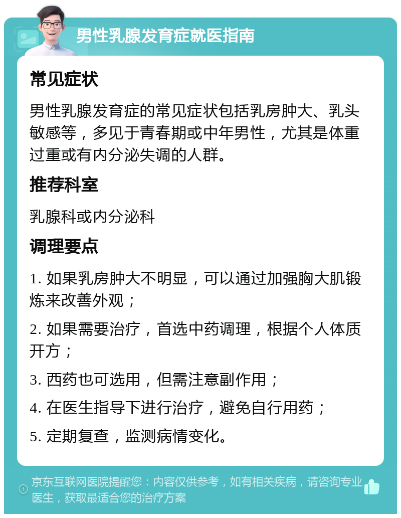 男性乳腺发育症就医指南 常见症状 男性乳腺发育症的常见症状包括乳房肿大、乳头敏感等，多见于青春期或中年男性，尤其是体重过重或有内分泌失调的人群。 推荐科室 乳腺科或内分泌科 调理要点 1. 如果乳房肿大不明显，可以通过加强胸大肌锻炼来改善外观； 2. 如果需要治疗，首选中药调理，根据个人体质开方； 3. 西药也可选用，但需注意副作用； 4. 在医生指导下进行治疗，避免自行用药； 5. 定期复查，监测病情变化。