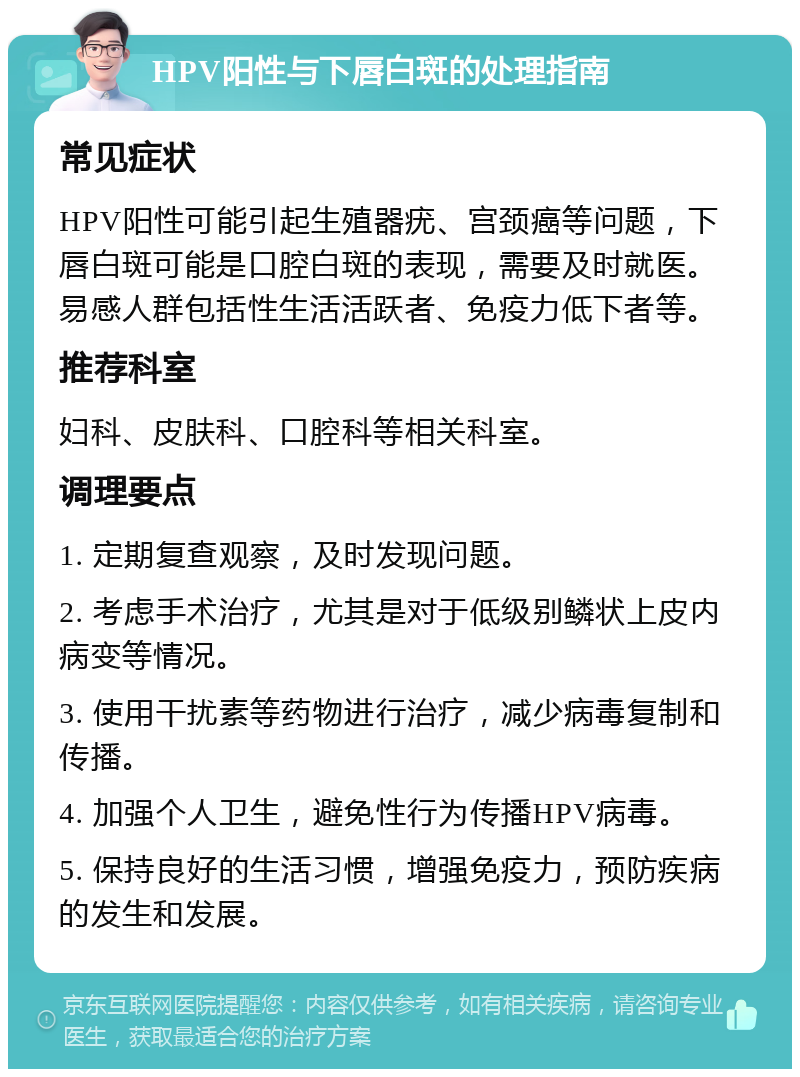 HPV阳性与下唇白斑的处理指南 常见症状 HPV阳性可能引起生殖器疣、宫颈癌等问题，下唇白斑可能是口腔白斑的表现，需要及时就医。易感人群包括性生活活跃者、免疫力低下者等。 推荐科室 妇科、皮肤科、口腔科等相关科室。 调理要点 1. 定期复查观察，及时发现问题。 2. 考虑手术治疗，尤其是对于低级别鳞状上皮内病变等情况。 3. 使用干扰素等药物进行治疗，减少病毒复制和传播。 4. 加强个人卫生，避免性行为传播HPV病毒。 5. 保持良好的生活习惯，增强免疫力，预防疾病的发生和发展。