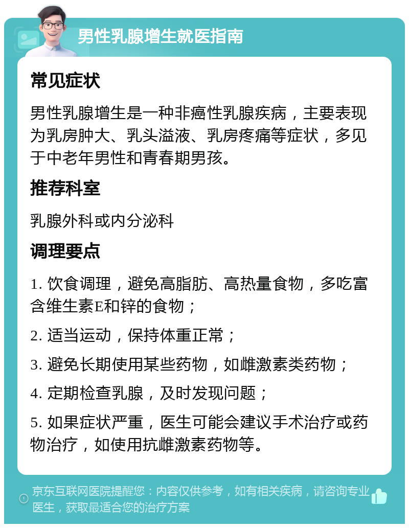 男性乳腺增生就医指南 常见症状 男性乳腺增生是一种非癌性乳腺疾病，主要表现为乳房肿大、乳头溢液、乳房疼痛等症状，多见于中老年男性和青春期男孩。 推荐科室 乳腺外科或内分泌科 调理要点 1. 饮食调理，避免高脂肪、高热量食物，多吃富含维生素E和锌的食物； 2. 适当运动，保持体重正常； 3. 避免长期使用某些药物，如雌激素类药物； 4. 定期检查乳腺，及时发现问题； 5. 如果症状严重，医生可能会建议手术治疗或药物治疗，如使用抗雌激素药物等。