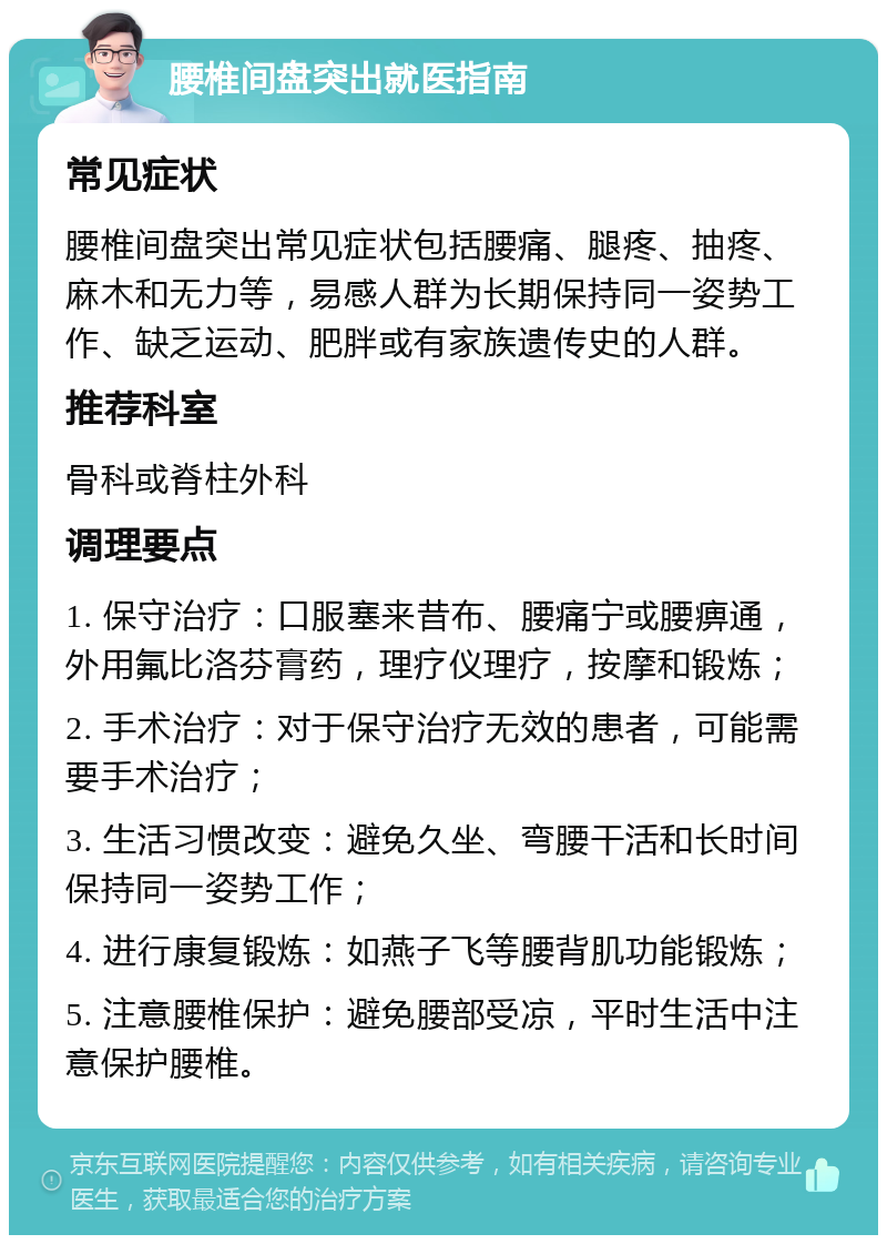 腰椎间盘突出就医指南 常见症状 腰椎间盘突出常见症状包括腰痛、腿疼、抽疼、麻木和无力等，易感人群为长期保持同一姿势工作、缺乏运动、肥胖或有家族遗传史的人群。 推荐科室 骨科或脊柱外科 调理要点 1. 保守治疗：口服塞来昔布、腰痛宁或腰痹通，外用氟比洛芬膏药，理疗仪理疗，按摩和锻炼； 2. 手术治疗：对于保守治疗无效的患者，可能需要手术治疗； 3. 生活习惯改变：避免久坐、弯腰干活和长时间保持同一姿势工作； 4. 进行康复锻炼：如燕子飞等腰背肌功能锻炼； 5. 注意腰椎保护：避免腰部受凉，平时生活中注意保护腰椎。