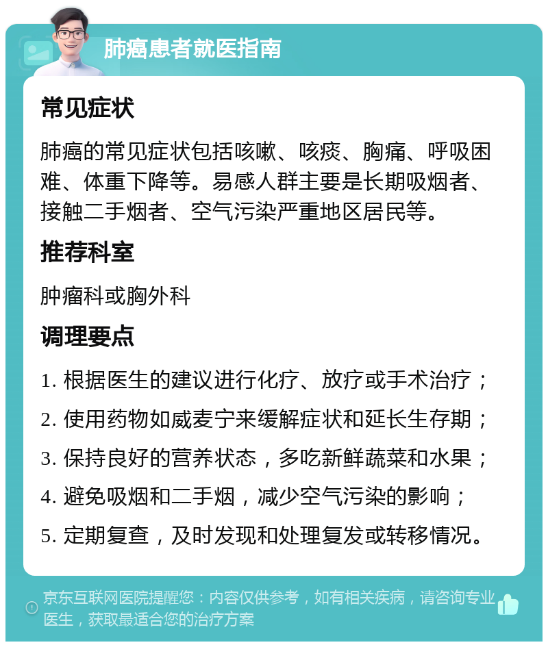 肺癌患者就医指南 常见症状 肺癌的常见症状包括咳嗽、咳痰、胸痛、呼吸困难、体重下降等。易感人群主要是长期吸烟者、接触二手烟者、空气污染严重地区居民等。 推荐科室 肿瘤科或胸外科 调理要点 1. 根据医生的建议进行化疗、放疗或手术治疗； 2. 使用药物如威麦宁来缓解症状和延长生存期； 3. 保持良好的营养状态，多吃新鲜蔬菜和水果； 4. 避免吸烟和二手烟，减少空气污染的影响； 5. 定期复查，及时发现和处理复发或转移情况。