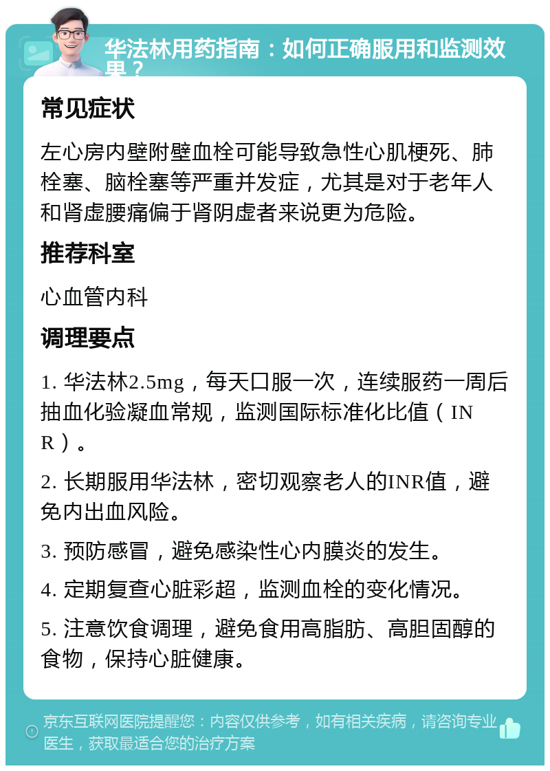 华法林用药指南：如何正确服用和监测效果？ 常见症状 左心房内壁附壁血栓可能导致急性心肌梗死、肺栓塞、脑栓塞等严重并发症，尤其是对于老年人和肾虚腰痛偏于肾阴虚者来说更为危险。 推荐科室 心血管内科 调理要点 1. 华法林2.5mg，每天口服一次，连续服药一周后抽血化验凝血常规，监测国际标准化比值（INR）。 2. 长期服用华法林，密切观察老人的INR值，避免内出血风险。 3. 预防感冒，避免感染性心内膜炎的发生。 4. 定期复查心脏彩超，监测血栓的变化情况。 5. 注意饮食调理，避免食用高脂肪、高胆固醇的食物，保持心脏健康。