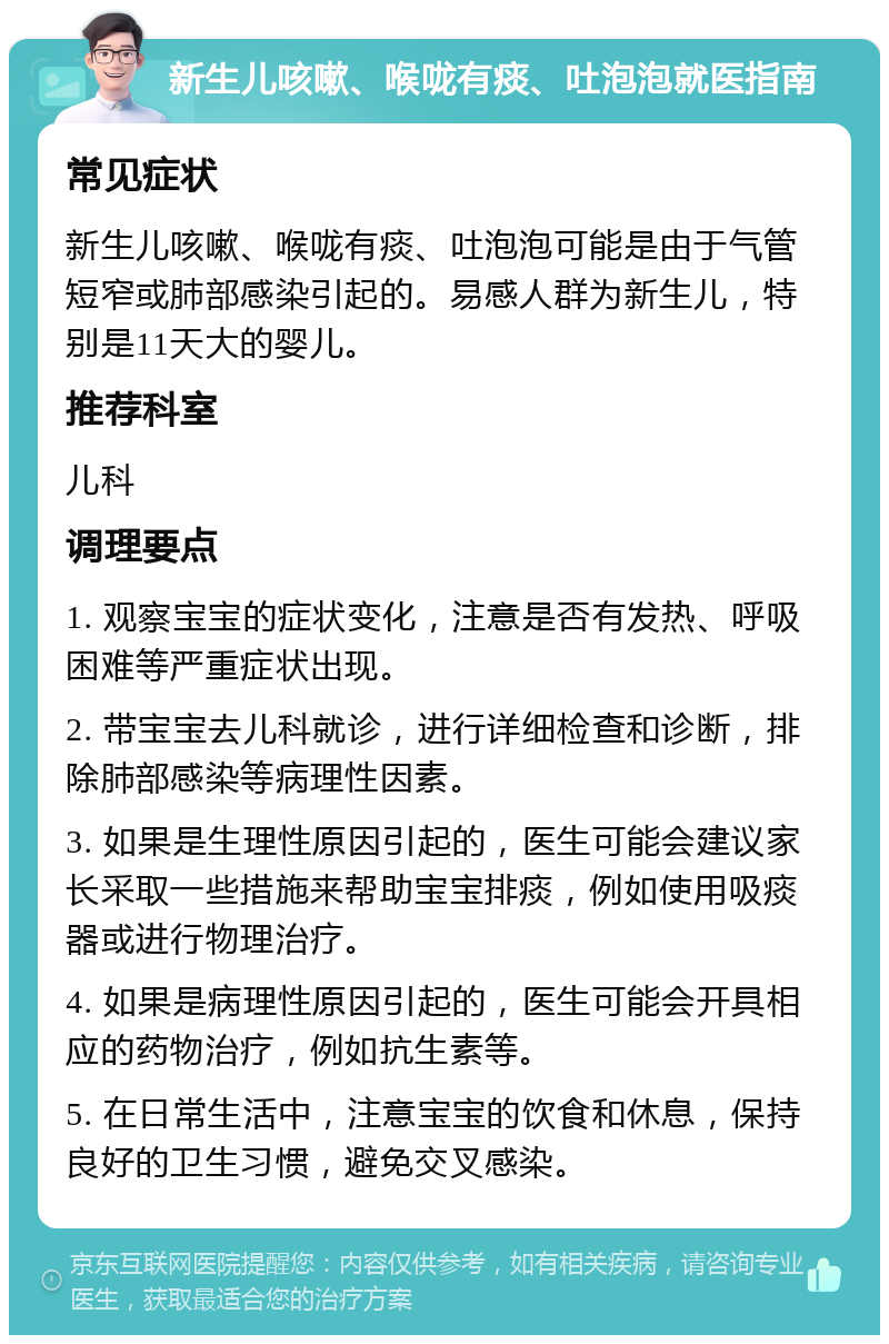 新生儿咳嗽、喉咙有痰、吐泡泡就医指南 常见症状 新生儿咳嗽、喉咙有痰、吐泡泡可能是由于气管短窄或肺部感染引起的。易感人群为新生儿，特别是11天大的婴儿。 推荐科室 儿科 调理要点 1. 观察宝宝的症状变化，注意是否有发热、呼吸困难等严重症状出现。 2. 带宝宝去儿科就诊，进行详细检查和诊断，排除肺部感染等病理性因素。 3. 如果是生理性原因引起的，医生可能会建议家长采取一些措施来帮助宝宝排痰，例如使用吸痰器或进行物理治疗。 4. 如果是病理性原因引起的，医生可能会开具相应的药物治疗，例如抗生素等。 5. 在日常生活中，注意宝宝的饮食和休息，保持良好的卫生习惯，避免交叉感染。