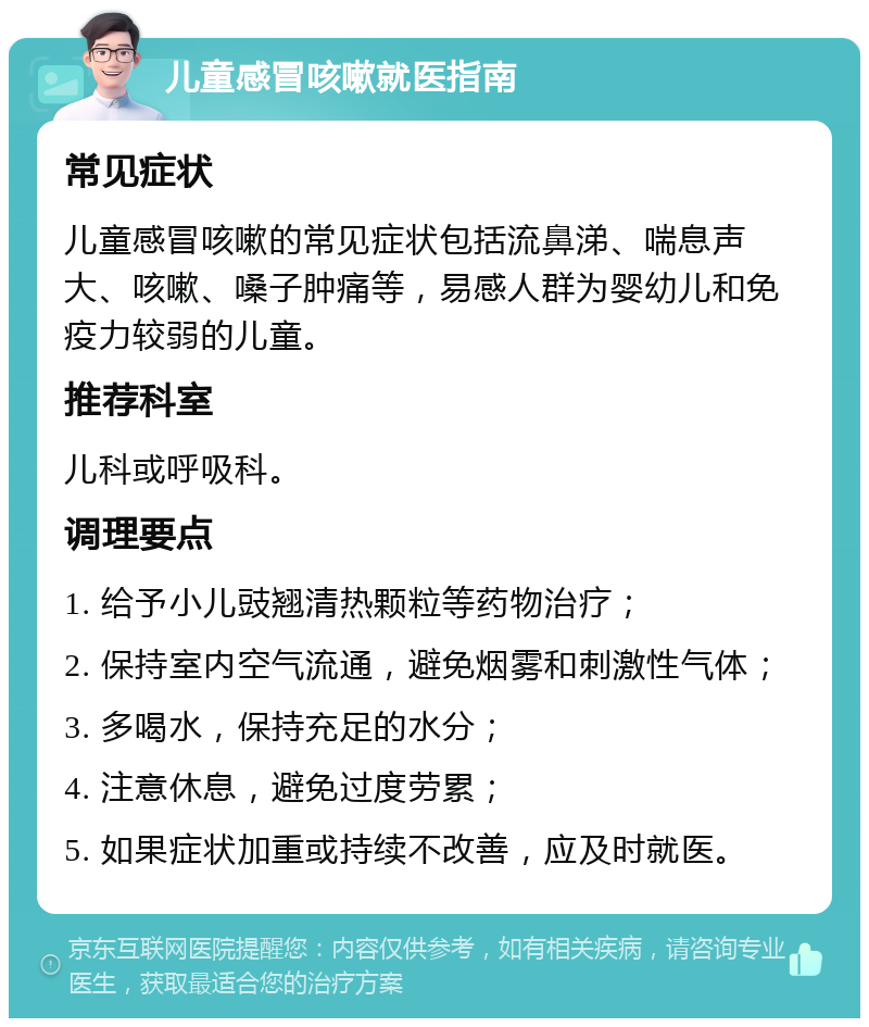 儿童感冒咳嗽就医指南 常见症状 儿童感冒咳嗽的常见症状包括流鼻涕、喘息声大、咳嗽、嗓子肿痛等，易感人群为婴幼儿和免疫力较弱的儿童。 推荐科室 儿科或呼吸科。 调理要点 1. 给予小儿豉翘清热颗粒等药物治疗； 2. 保持室内空气流通，避免烟雾和刺激性气体； 3. 多喝水，保持充足的水分； 4. 注意休息，避免过度劳累； 5. 如果症状加重或持续不改善，应及时就医。