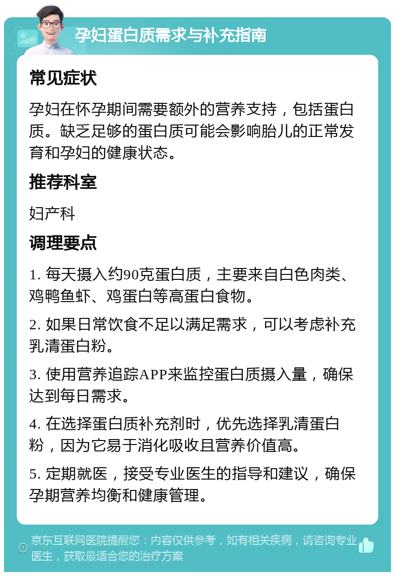 孕妇蛋白质需求与补充指南 常见症状 孕妇在怀孕期间需要额外的营养支持，包括蛋白质。缺乏足够的蛋白质可能会影响胎儿的正常发育和孕妇的健康状态。 推荐科室 妇产科 调理要点 1. 每天摄入约90克蛋白质，主要来自白色肉类、鸡鸭鱼虾、鸡蛋白等高蛋白食物。 2. 如果日常饮食不足以满足需求，可以考虑补充乳清蛋白粉。 3. 使用营养追踪APP来监控蛋白质摄入量，确保达到每日需求。 4. 在选择蛋白质补充剂时，优先选择乳清蛋白粉，因为它易于消化吸收且营养价值高。 5. 定期就医，接受专业医生的指导和建议，确保孕期营养均衡和健康管理。