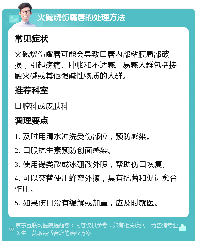 火碱烧伤嘴唇的处理方法 常见症状 火碱烧伤嘴唇可能会导致口唇内部粘膜局部破损，引起疼痛、肿胀和不适感。易感人群包括接触火碱或其他强碱性物质的人群。 推荐科室 口腔科或皮肤科 调理要点 1. 及时用清水冲洗受伤部位，预防感染。 2. 口服抗生素预防创面感染。 3. 使用锡类散或冰硼散外喷，帮助伤口恢复。 4. 可以交替使用蜂蜜外擦，具有抗菌和促进愈合作用。 5. 如果伤口没有缓解或加重，应及时就医。