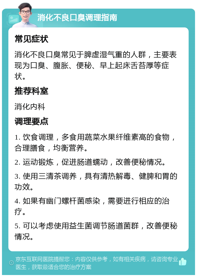 消化不良口臭调理指南 常见症状 消化不良口臭常见于脾虚湿气重的人群，主要表现为口臭、腹胀、便秘、早上起床舌苔厚等症状。 推荐科室 消化内科 调理要点 1. 饮食调理，多食用蔬菜水果纤维素高的食物，合理膳食，均衡营养。 2. 运动锻炼，促进肠道蠕动，改善便秘情况。 3. 使用三清茶调养，具有清热解毒、健脾和胃的功效。 4. 如果有幽门螺杆菌感染，需要进行相应的治疗。 5. 可以考虑使用益生菌调节肠道菌群，改善便秘情况。