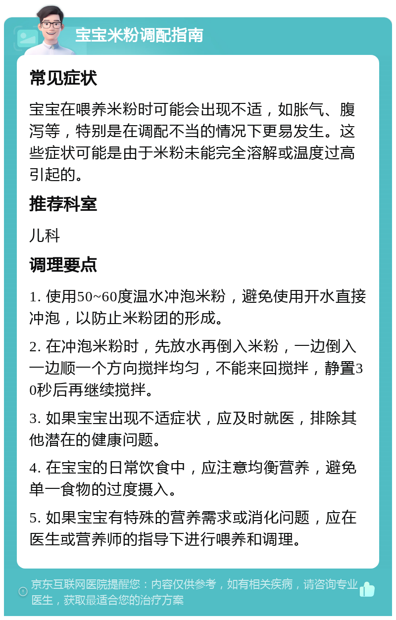 宝宝米粉调配指南 常见症状 宝宝在喂养米粉时可能会出现不适，如胀气、腹泻等，特别是在调配不当的情况下更易发生。这些症状可能是由于米粉未能完全溶解或温度过高引起的。 推荐科室 儿科 调理要点 1. 使用50~60度温水冲泡米粉，避免使用开水直接冲泡，以防止米粉团的形成。 2. 在冲泡米粉时，先放水再倒入米粉，一边倒入一边顺一个方向搅拌均匀，不能来回搅拌，静置30秒后再继续搅拌。 3. 如果宝宝出现不适症状，应及时就医，排除其他潜在的健康问题。 4. 在宝宝的日常饮食中，应注意均衡营养，避免单一食物的过度摄入。 5. 如果宝宝有特殊的营养需求或消化问题，应在医生或营养师的指导下进行喂养和调理。