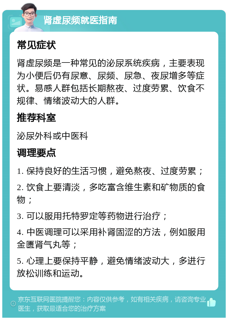 肾虚尿频就医指南 常见症状 肾虚尿频是一种常见的泌尿系统疾病，主要表现为小便后仍有尿意、尿频、尿急、夜尿增多等症状。易感人群包括长期熬夜、过度劳累、饮食不规律、情绪波动大的人群。 推荐科室 泌尿外科或中医科 调理要点 1. 保持良好的生活习惯，避免熬夜、过度劳累； 2. 饮食上要清淡，多吃富含维生素和矿物质的食物； 3. 可以服用托特罗定等药物进行治疗； 4. 中医调理可以采用补肾固涩的方法，例如服用金匮肾气丸等； 5. 心理上要保持平静，避免情绪波动大，多进行放松训练和运动。