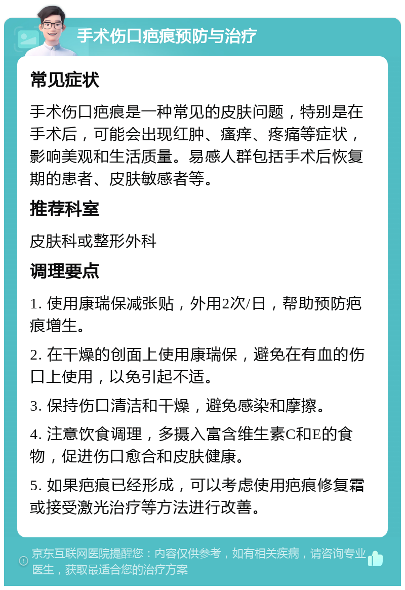 手术伤口疤痕预防与治疗 常见症状 手术伤口疤痕是一种常见的皮肤问题，特别是在手术后，可能会出现红肿、瘙痒、疼痛等症状，影响美观和生活质量。易感人群包括手术后恢复期的患者、皮肤敏感者等。 推荐科室 皮肤科或整形外科 调理要点 1. 使用康瑞保减张贴，外用2次/日，帮助预防疤痕增生。 2. 在干燥的创面上使用康瑞保，避免在有血的伤口上使用，以免引起不适。 3. 保持伤口清洁和干燥，避免感染和摩擦。 4. 注意饮食调理，多摄入富含维生素C和E的食物，促进伤口愈合和皮肤健康。 5. 如果疤痕已经形成，可以考虑使用疤痕修复霜或接受激光治疗等方法进行改善。