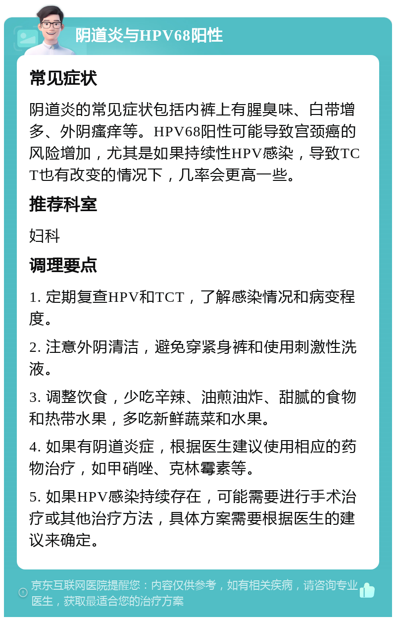 阴道炎与HPV68阳性 常见症状 阴道炎的常见症状包括内裤上有腥臭味、白带增多、外阴瘙痒等。HPV68阳性可能导致宫颈癌的风险增加，尤其是如果持续性HPV感染，导致TCT也有改变的情况下，几率会更高一些。 推荐科室 妇科 调理要点 1. 定期复查HPV和TCT，了解感染情况和病变程度。 2. 注意外阴清洁，避免穿紧身裤和使用刺激性洗液。 3. 调整饮食，少吃辛辣、油煎油炸、甜腻的食物和热带水果，多吃新鲜蔬菜和水果。 4. 如果有阴道炎症，根据医生建议使用相应的药物治疗，如甲硝唑、克林霉素等。 5. 如果HPV感染持续存在，可能需要进行手术治疗或其他治疗方法，具体方案需要根据医生的建议来确定。