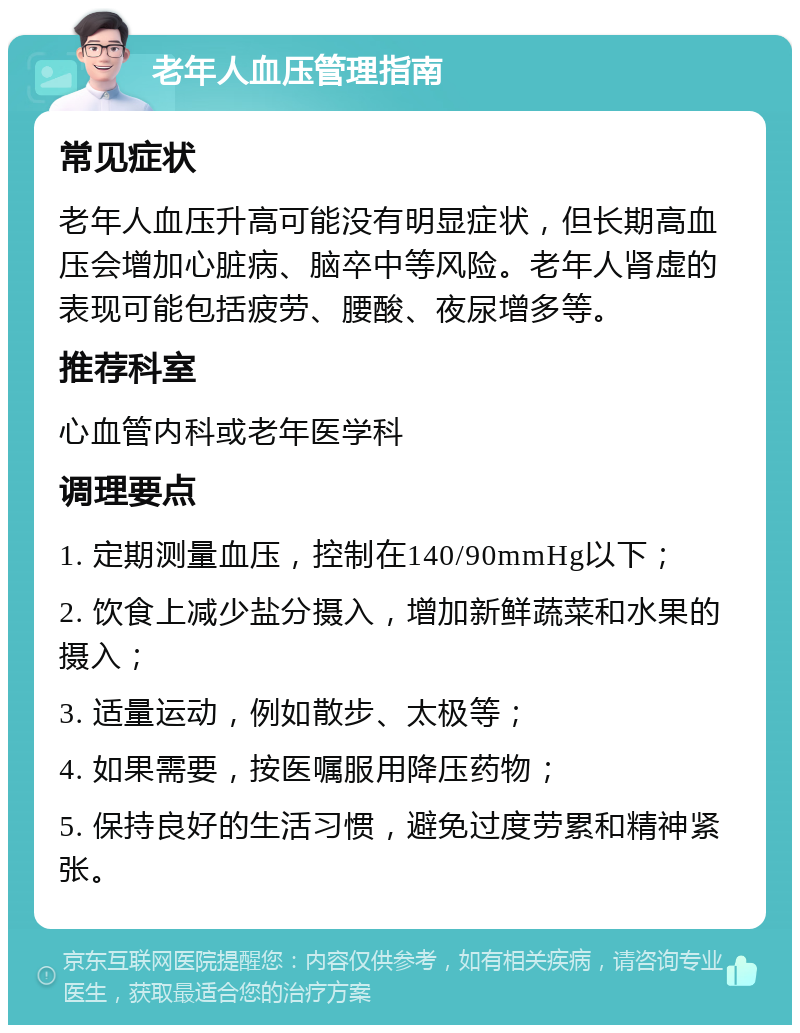 老年人血压管理指南 常见症状 老年人血压升高可能没有明显症状，但长期高血压会增加心脏病、脑卒中等风险。老年人肾虚的表现可能包括疲劳、腰酸、夜尿增多等。 推荐科室 心血管内科或老年医学科 调理要点 1. 定期测量血压，控制在140/90mmHg以下； 2. 饮食上减少盐分摄入，增加新鲜蔬菜和水果的摄入； 3. 适量运动，例如散步、太极等； 4. 如果需要，按医嘱服用降压药物； 5. 保持良好的生活习惯，避免过度劳累和精神紧张。