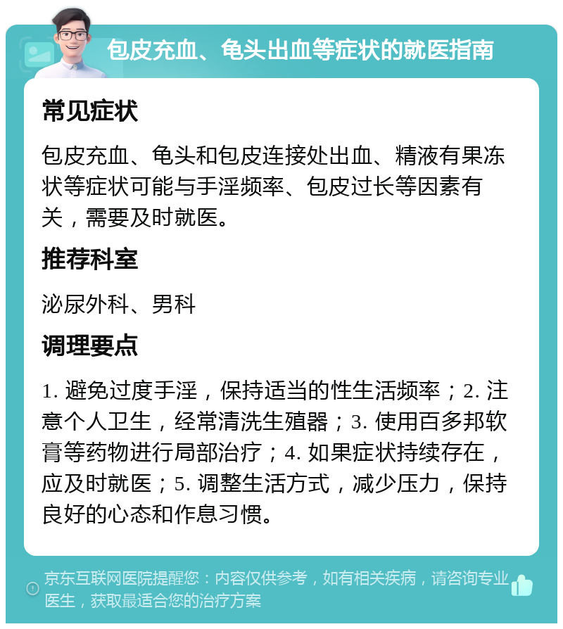 包皮充血、龟头出血等症状的就医指南 常见症状 包皮充血、龟头和包皮连接处出血、精液有果冻状等症状可能与手淫频率、包皮过长等因素有关，需要及时就医。 推荐科室 泌尿外科、男科 调理要点 1. 避免过度手淫，保持适当的性生活频率；2. 注意个人卫生，经常清洗生殖器；3. 使用百多邦软膏等药物进行局部治疗；4. 如果症状持续存在，应及时就医；5. 调整生活方式，减少压力，保持良好的心态和作息习惯。