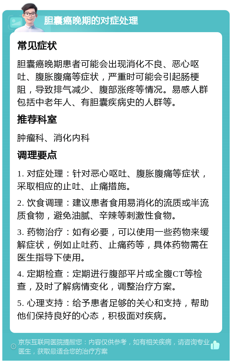 胆囊癌晚期的对症处理 常见症状 胆囊癌晚期患者可能会出现消化不良、恶心呕吐、腹胀腹痛等症状，严重时可能会引起肠梗阻，导致排气减少、腹部涨疼等情况。易感人群包括中老年人、有胆囊疾病史的人群等。 推荐科室 肿瘤科、消化内科 调理要点 1. 对症处理：针对恶心呕吐、腹胀腹痛等症状，采取相应的止吐、止痛措施。 2. 饮食调理：建议患者食用易消化的流质或半流质食物，避免油腻、辛辣等刺激性食物。 3. 药物治疗：如有必要，可以使用一些药物来缓解症状，例如止吐药、止痛药等，具体药物需在医生指导下使用。 4. 定期检查：定期进行腹部平片或全腹CT等检查，及时了解病情变化，调整治疗方案。 5. 心理支持：给予患者足够的关心和支持，帮助他们保持良好的心态，积极面对疾病。