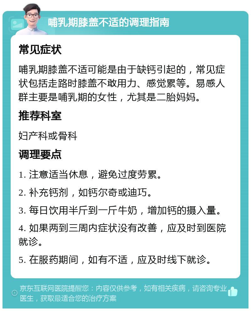 哺乳期膝盖不适的调理指南 常见症状 哺乳期膝盖不适可能是由于缺钙引起的，常见症状包括走路时膝盖不敢用力、感觉累等。易感人群主要是哺乳期的女性，尤其是二胎妈妈。 推荐科室 妇产科或骨科 调理要点 1. 注意适当休息，避免过度劳累。 2. 补充钙剂，如钙尔奇或迪巧。 3. 每日饮用半斤到一斤牛奶，增加钙的摄入量。 4. 如果两到三周内症状没有改善，应及时到医院就诊。 5. 在服药期间，如有不适，应及时线下就诊。