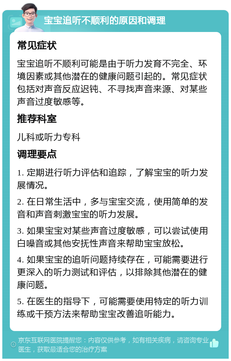 宝宝追听不顺利的原因和调理 常见症状 宝宝追听不顺利可能是由于听力发育不完全、环境因素或其他潜在的健康问题引起的。常见症状包括对声音反应迟钝、不寻找声音来源、对某些声音过度敏感等。 推荐科室 儿科或听力专科 调理要点 1. 定期进行听力评估和追踪，了解宝宝的听力发展情况。 2. 在日常生活中，多与宝宝交流，使用简单的发音和声音刺激宝宝的听力发展。 3. 如果宝宝对某些声音过度敏感，可以尝试使用白噪音或其他安抚性声音来帮助宝宝放松。 4. 如果宝宝的追听问题持续存在，可能需要进行更深入的听力测试和评估，以排除其他潜在的健康问题。 5. 在医生的指导下，可能需要使用特定的听力训练或干预方法来帮助宝宝改善追听能力。