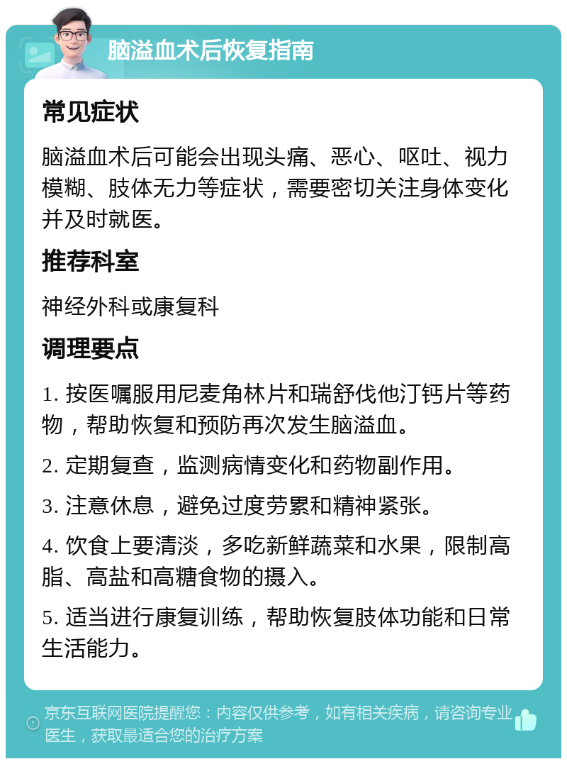 脑溢血术后恢复指南 常见症状 脑溢血术后可能会出现头痛、恶心、呕吐、视力模糊、肢体无力等症状，需要密切关注身体变化并及时就医。 推荐科室 神经外科或康复科 调理要点 1. 按医嘱服用尼麦角林片和瑞舒伐他汀钙片等药物，帮助恢复和预防再次发生脑溢血。 2. 定期复查，监测病情变化和药物副作用。 3. 注意休息，避免过度劳累和精神紧张。 4. 饮食上要清淡，多吃新鲜蔬菜和水果，限制高脂、高盐和高糖食物的摄入。 5. 适当进行康复训练，帮助恢复肢体功能和日常生活能力。