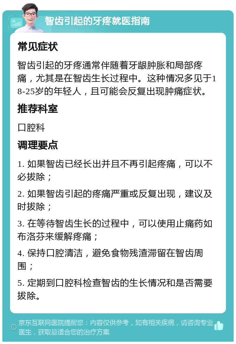 智齿引起的牙疼就医指南 常见症状 智齿引起的牙疼通常伴随着牙龈肿胀和局部疼痛，尤其是在智齿生长过程中。这种情况多见于18-25岁的年轻人，且可能会反复出现肿痛症状。 推荐科室 口腔科 调理要点 1. 如果智齿已经长出并且不再引起疼痛，可以不必拔除； 2. 如果智齿引起的疼痛严重或反复出现，建议及时拔除； 3. 在等待智齿生长的过程中，可以使用止痛药如布洛芬来缓解疼痛； 4. 保持口腔清洁，避免食物残渣滞留在智齿周围； 5. 定期到口腔科检查智齿的生长情况和是否需要拔除。