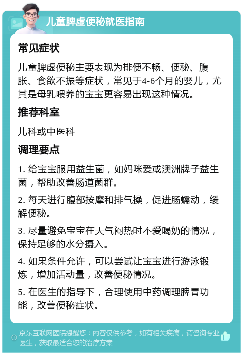 儿童脾虚便秘就医指南 常见症状 儿童脾虚便秘主要表现为排便不畅、便秘、腹胀、食欲不振等症状，常见于4-6个月的婴儿，尤其是母乳喂养的宝宝更容易出现这种情况。 推荐科室 儿科或中医科 调理要点 1. 给宝宝服用益生菌，如妈咪爱或澳洲牌子益生菌，帮助改善肠道菌群。 2. 每天进行腹部按摩和排气操，促进肠蠕动，缓解便秘。 3. 尽量避免宝宝在天气闷热时不爱喝奶的情况，保持足够的水分摄入。 4. 如果条件允许，可以尝试让宝宝进行游泳锻炼，增加活动量，改善便秘情况。 5. 在医生的指导下，合理使用中药调理脾胃功能，改善便秘症状。