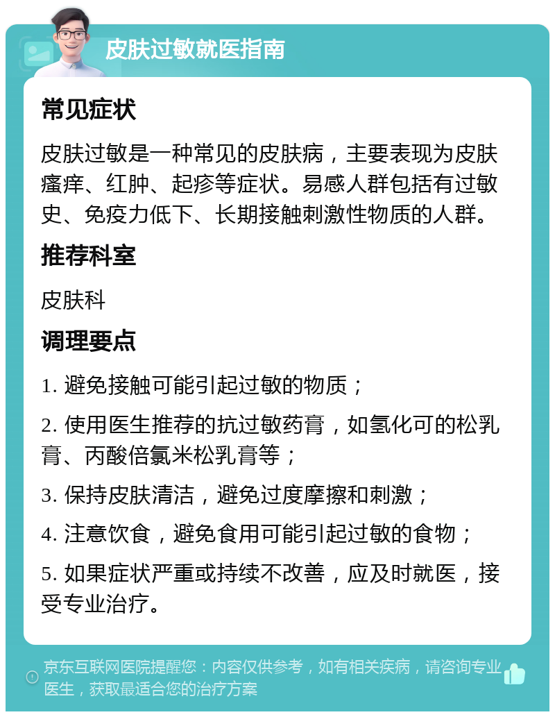 皮肤过敏就医指南 常见症状 皮肤过敏是一种常见的皮肤病，主要表现为皮肤瘙痒、红肿、起疹等症状。易感人群包括有过敏史、免疫力低下、长期接触刺激性物质的人群。 推荐科室 皮肤科 调理要点 1. 避免接触可能引起过敏的物质； 2. 使用医生推荐的抗过敏药膏，如氢化可的松乳膏、丙酸倍氯米松乳膏等； 3. 保持皮肤清洁，避免过度摩擦和刺激； 4. 注意饮食，避免食用可能引起过敏的食物； 5. 如果症状严重或持续不改善，应及时就医，接受专业治疗。