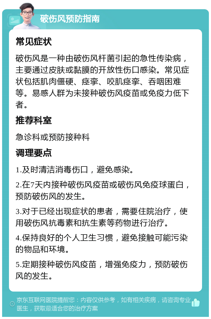 破伤风预防指南 常见症状 破伤风是一种由破伤风杆菌引起的急性传染病，主要通过皮肤或黏膜的开放性伤口感染。常见症状包括肌肉僵硬、痉挛、咬肌痉挛、吞咽困难等。易感人群为未接种破伤风疫苗或免疫力低下者。 推荐科室 急诊科或预防接种科 调理要点 1.及时清洁消毒伤口，避免感染。 2.在7天内接种破伤风疫苗或破伤风免疫球蛋白，预防破伤风的发生。 3.对于已经出现症状的患者，需要住院治疗，使用破伤风抗毒素和抗生素等药物进行治疗。 4.保持良好的个人卫生习惯，避免接触可能污染的物品和环境。 5.定期接种破伤风疫苗，增强免疫力，预防破伤风的发生。